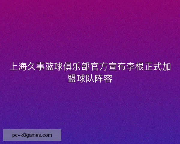 上海久事篮球俱乐部官方宣布李根正式加盟球队阵容
