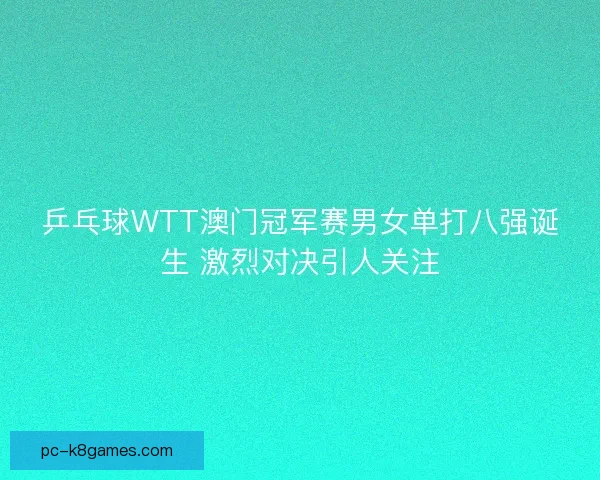 乒乓球WTT澳门冠军赛男女单打八强诞生 激烈对决引人关注